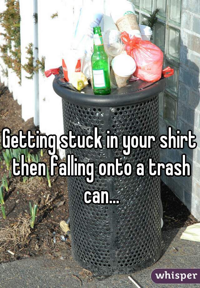 Getting stuck in your shirt then falling onto a trash can...