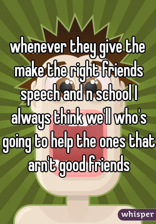 whenever they give the make the right friends speech and n school I always think we'll who's going to help the ones that arn't good friends