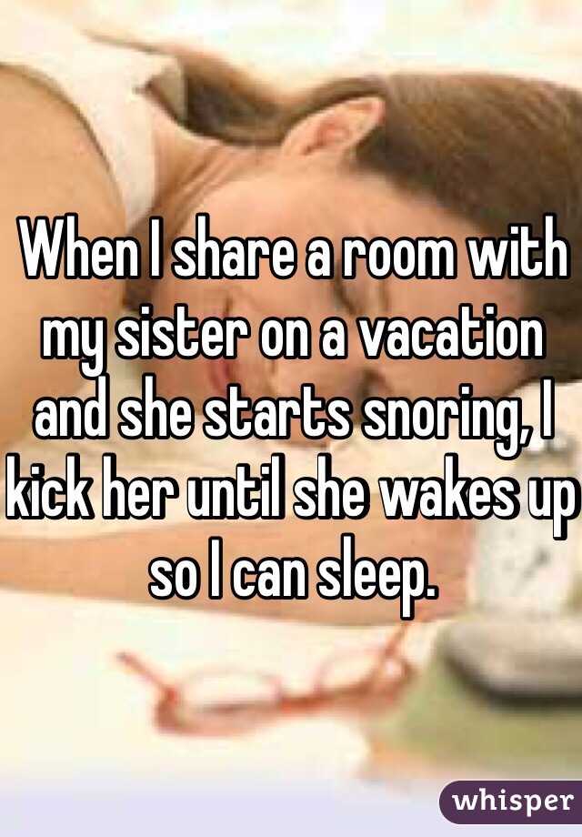 When I share a room with my sister on a vacation and she starts snoring, I kick her until she wakes up so I can sleep.