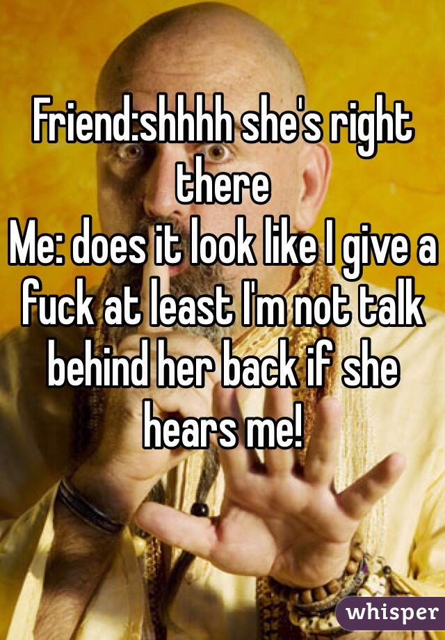 Friend:shhhh she's right there
Me: does it look like I give a fuck at least I'm not talk behind her back if she hears me!