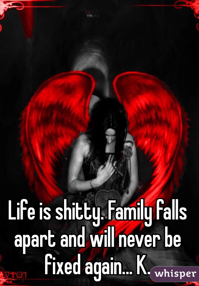 Life is shitty. Family falls apart and will never be fixed again... K.