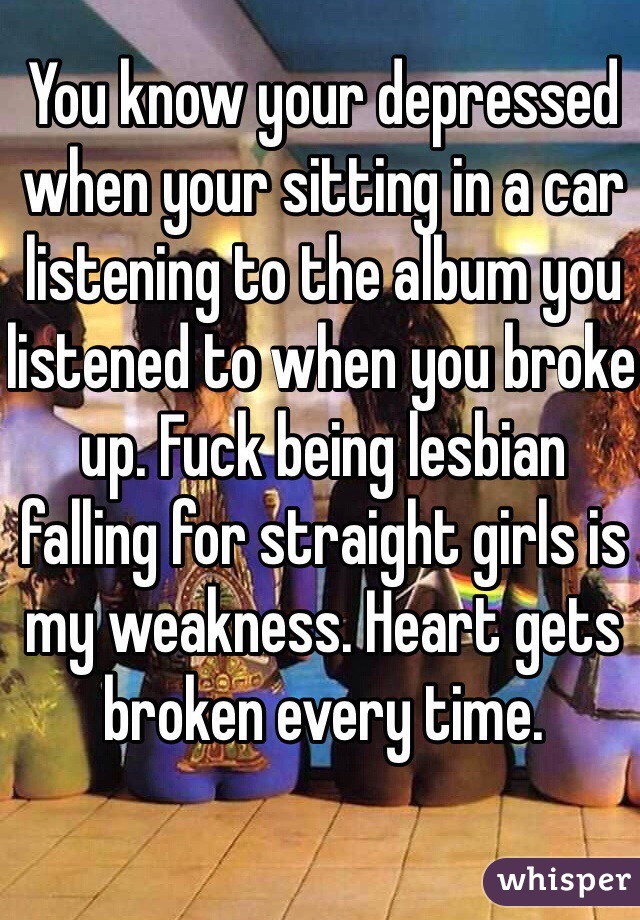 You know your depressed when your sitting in a car listening to the album you listened to when you broke up. Fuck being lesbian falling for straight girls is my weakness. Heart gets broken every time.