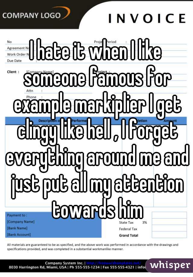 I hate it when I like someone famous for example markiplier I get clingy like hell , I forget everything around me and just put all my attention towards him