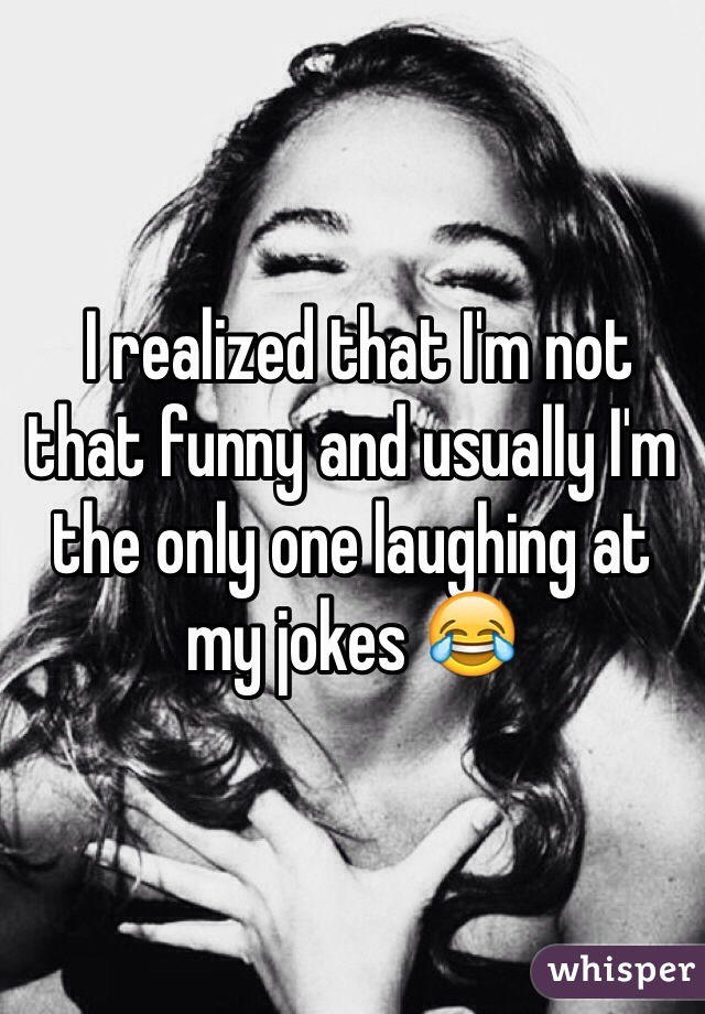  I realized that I'm not that funny and usually I'm the only one laughing at my jokes 😂