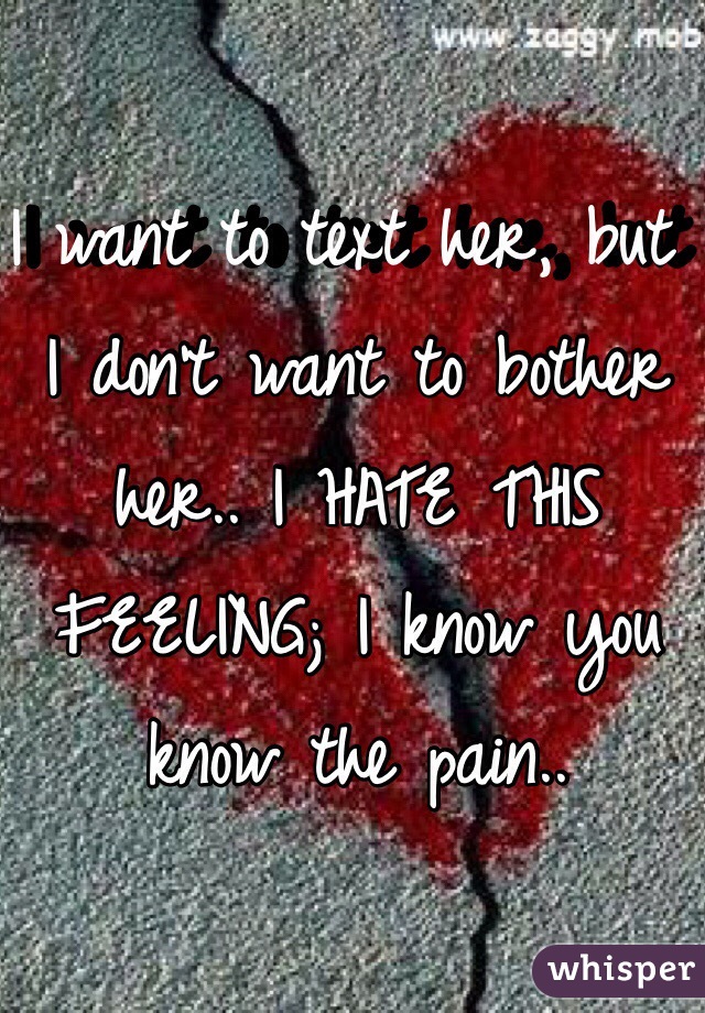 I want to text her, but I don't want to bother her.. I HATE THIS FEELING; I know you know the pain..