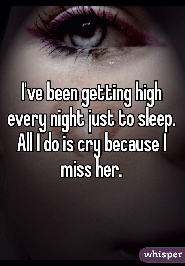 I've been getting high every night just to sleep. All I do is cry because I miss her. 