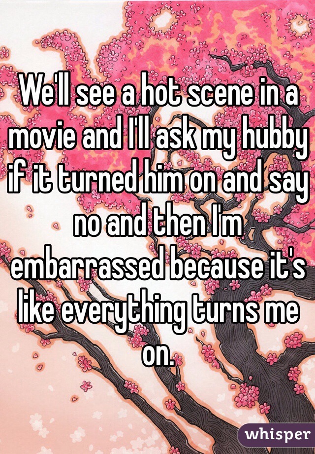 We'll see a hot scene in a movie and I'll ask my hubby if it turned him on and say no and then I'm embarrassed because it's like everything turns me on. 