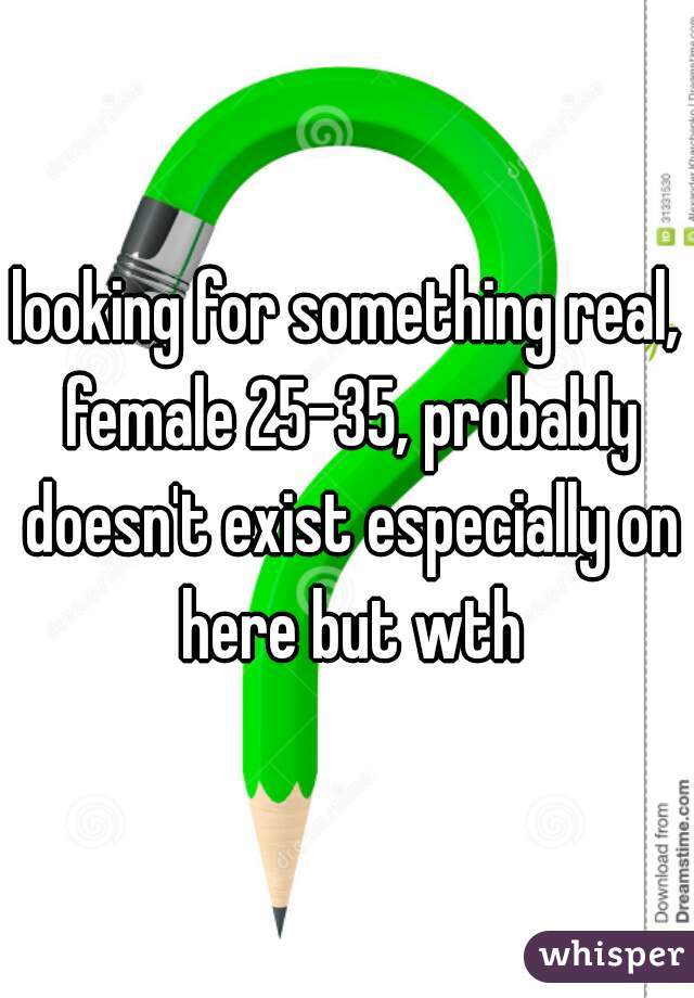 looking for something real, female 25-35, probably doesn't exist especially on here but wth