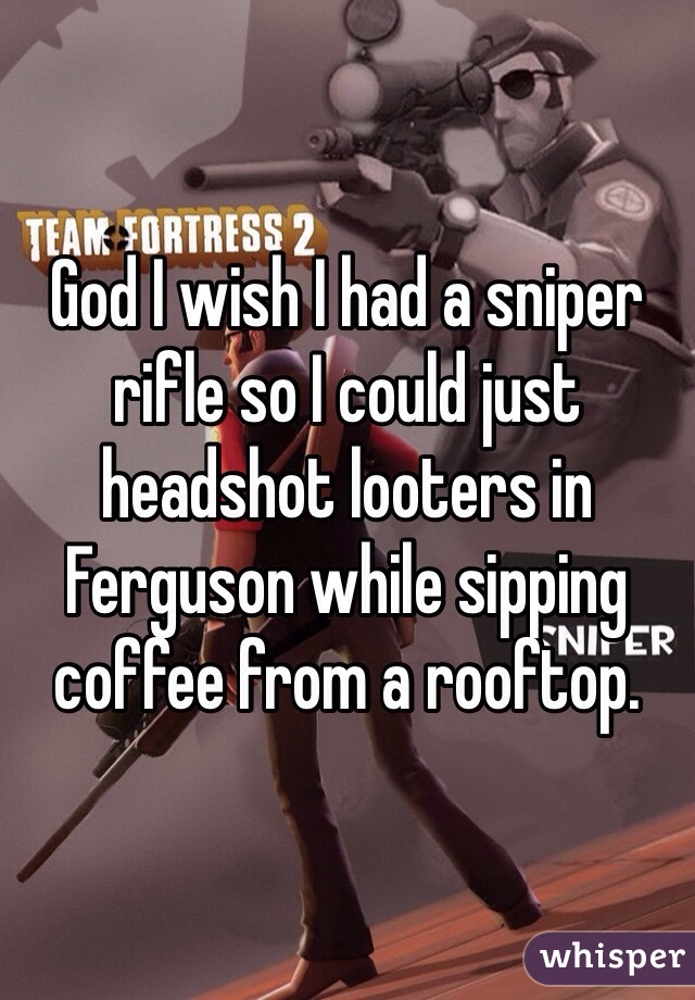 God I wish I had a sniper rifle so I could just headshot looters in Ferguson while sipping coffee from a rooftop. 