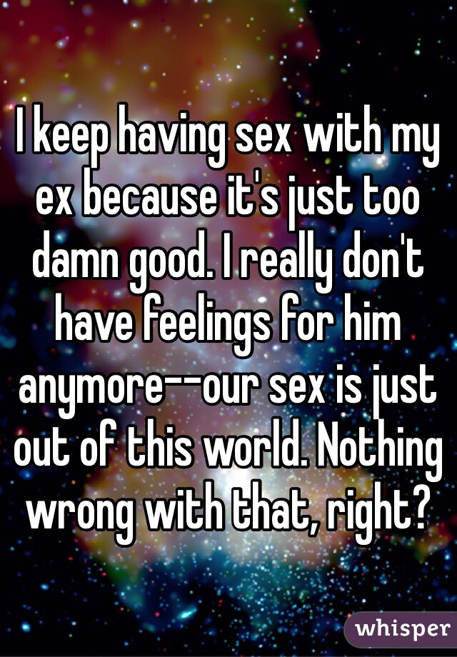 I keep having sex with my ex because it's just too damn good. I really don't have feelings for him anymore--our sex is just out of this world. Nothing wrong with that, right?