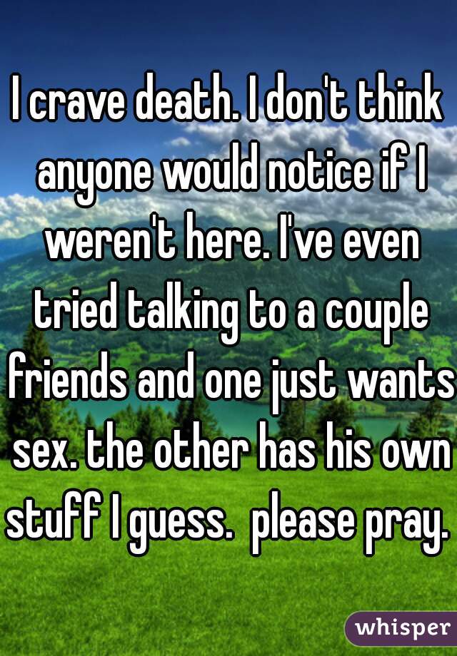 I crave death. I don't think anyone would notice if I weren't here. I've even tried talking to a couple friends and one just wants sex. the other has his own stuff I guess.  please pray. 