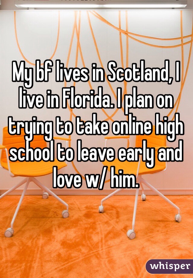 My bf lives in Scotland, I live in Florida. I plan on trying to take online high school to leave early and love w/ him. 