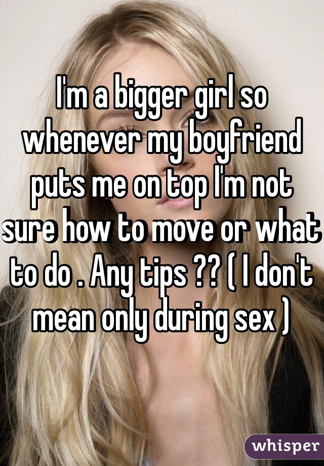 I'm a bigger girl so whenever my boyfriend puts me on top I'm not sure how to move or what to do . Any tips ?? ( I don't mean only during sex ) 