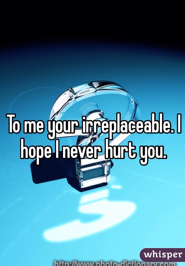 To me your irreplaceable. I hope I never hurt you. 