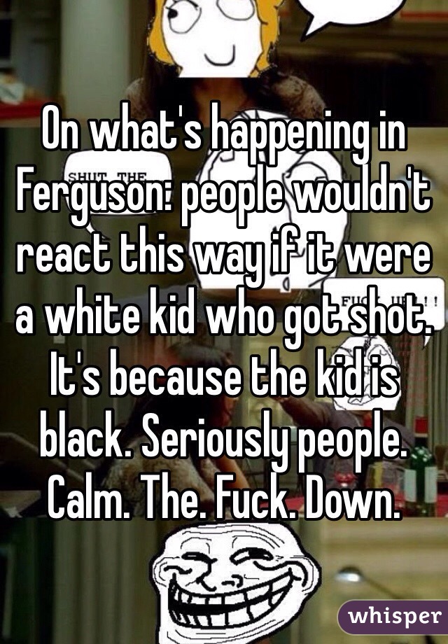 On what's happening in Ferguson: people wouldn't react this way if it were a white kid who got shot. It's because the kid is black. Seriously people. Calm. The. Fuck. Down.