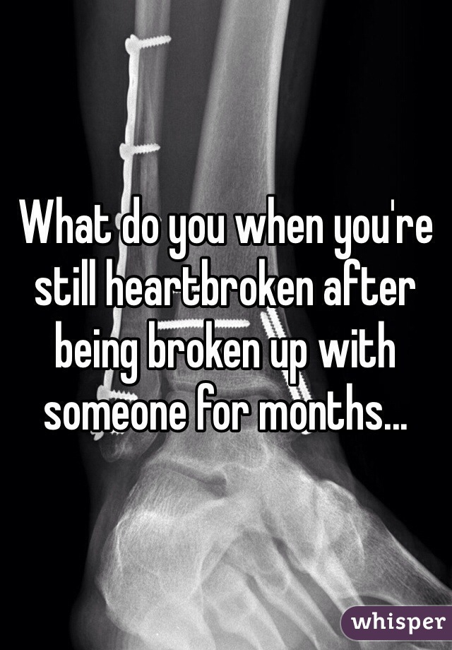 What do you when you're still heartbroken after being broken up with someone for months...