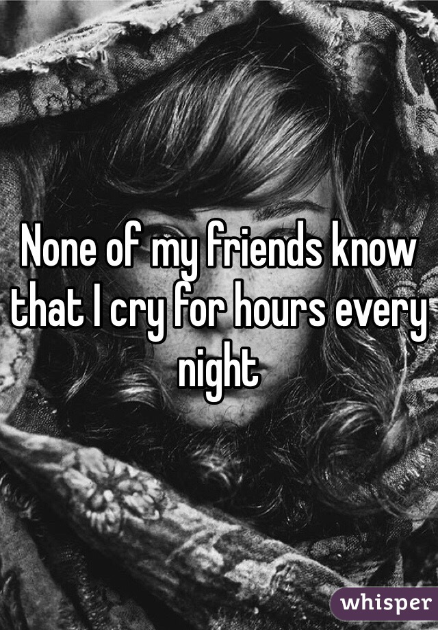 None of my friends know that I cry for hours every night 