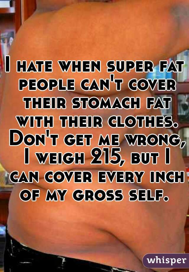 I hate when super fat people can't cover their stomach fat with their clothes. Don't get me wrong, I weigh 215, but I can cover every inch of my gross self. 