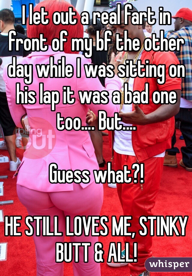 I let out a real fart in front of my bf the other day while I was sitting on his lap it was a bad one too.... But.... 

Guess what?!

HE STILL LOVES ME, STINKY BUTT & ALL!