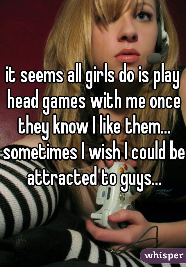 it seems all girls do is play head games with me once they know I like them... sometimes I wish I could be attracted to guys...