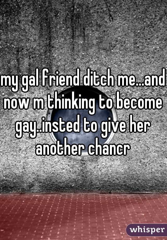 my gal friend ditch me...and now m thinking to become gay..insted to give her another chancr