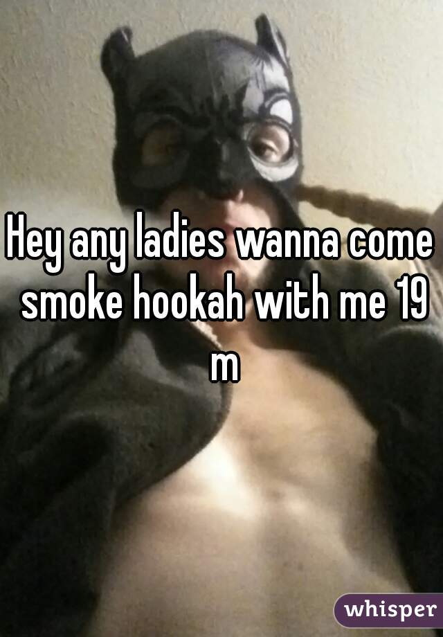 Hey any ladies wanna come smoke hookah with me 19 m