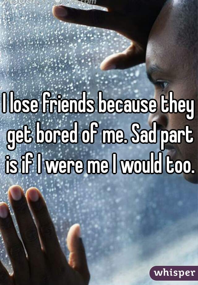 I lose friends because they get bored of me. Sad part is if I were me I would too.