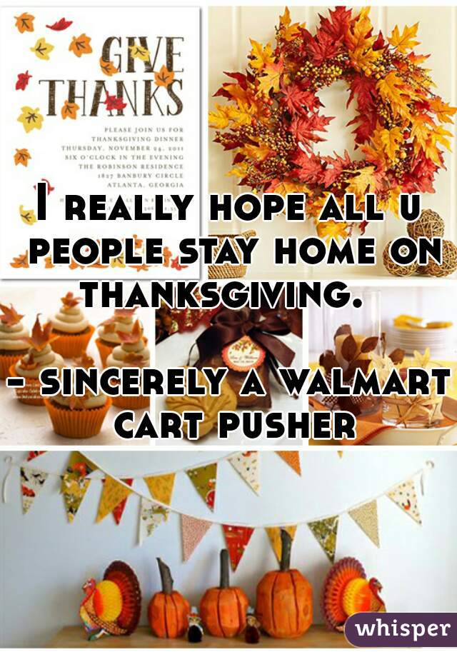 I really hope all u people stay home on thanksgiving.  

- sincerely a walmart cart pusher