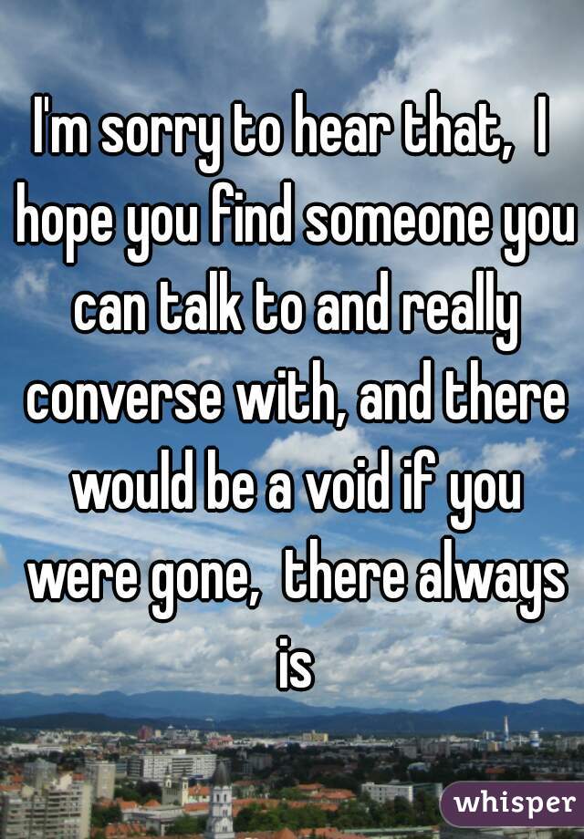 I'm sorry to hear that,  I hope you find someone you can talk to and really converse with, and there would be a void if you were gone,  there always is