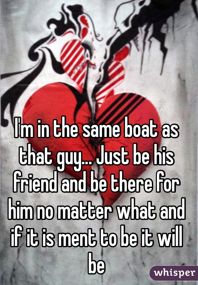 I'm in the same boat as that guy... Just be his friend and be there for him no matter what and if it is ment to be it will be 