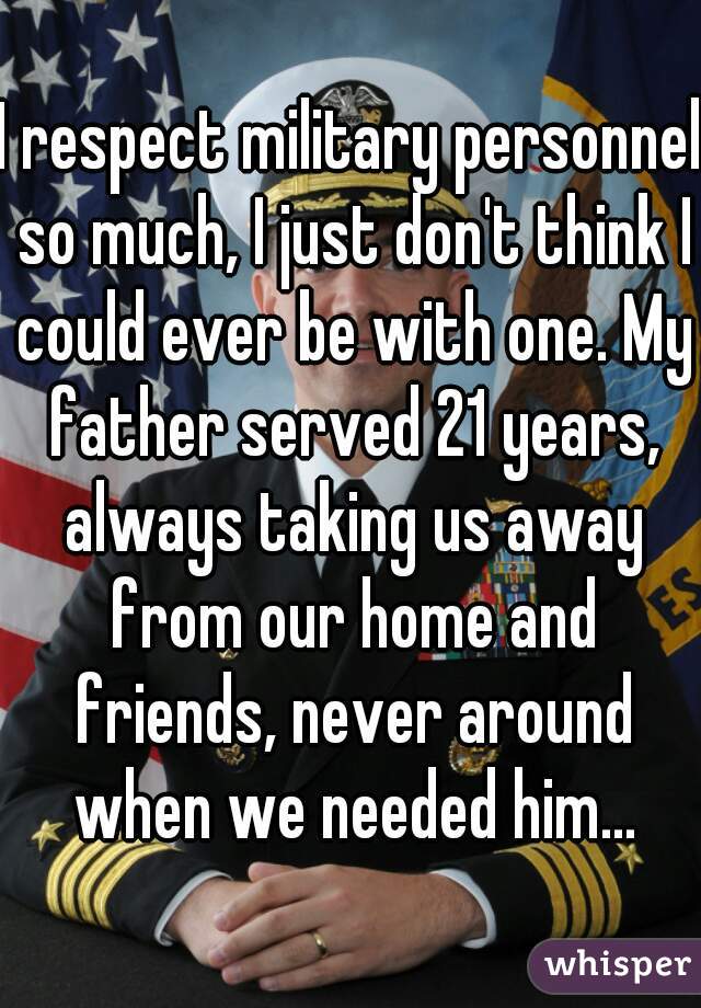 I respect military personnel so much, I just don't think I could ever be with one. My father served 21 years, always taking us away from our home and friends, never around when we needed him...