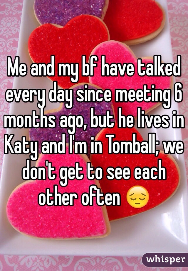 Me and my bf have talked every day since meeting 6 months ago, but he lives in Katy and I'm in Tomball; we don't get to see each other often 😔