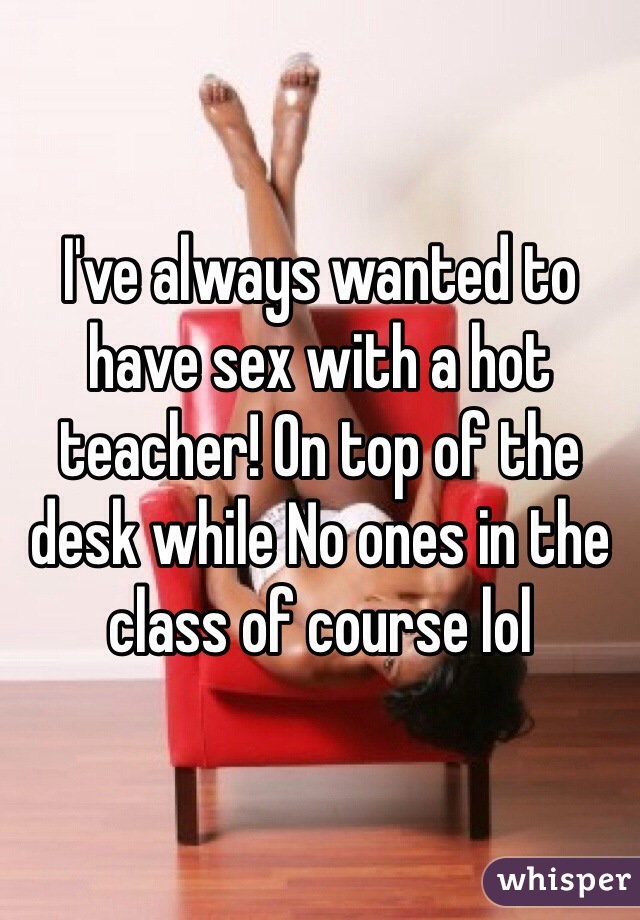 I've always wanted to have sex with a hot teacher! On top of the desk while No ones in the class of course lol 