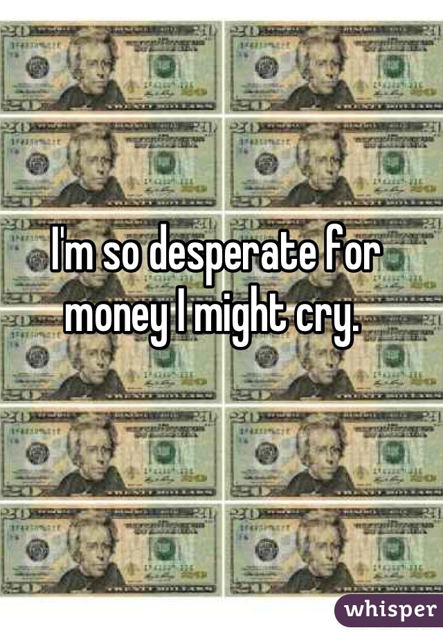 I'm so desperate for money I might cry. 