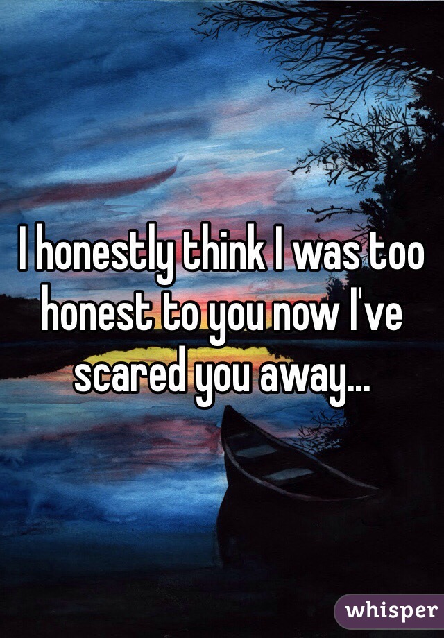 I honestly think I was too honest to you now I've scared you away...