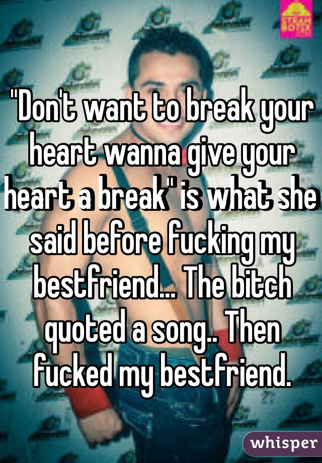 "Don't want to break your heart wanna give your heart a break" is what she said before fucking my bestfriend... The bitch quoted a song.. Then fucked my bestfriend.