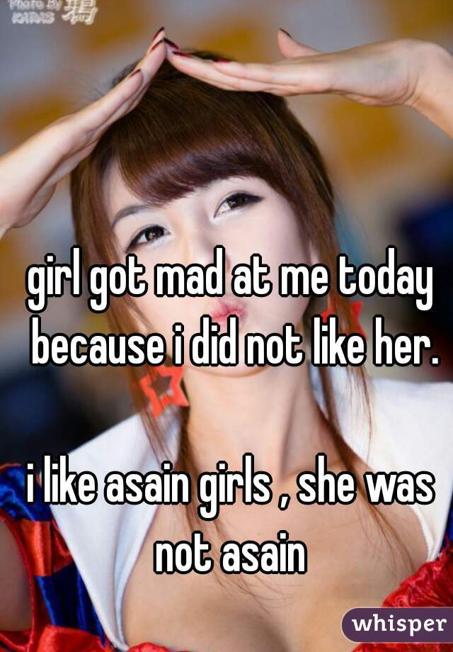 girl got mad at me today because i did not like her.

i like asain girls , she was not asain 