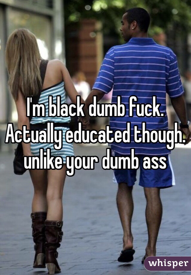 I'm black dumb fuck. Actually educated though. unlike your dumb ass 