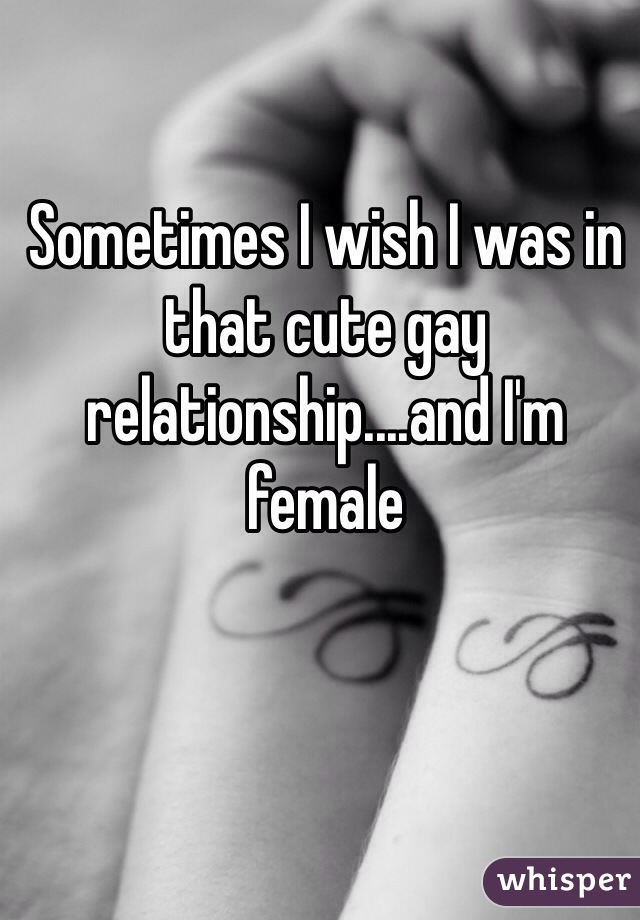 Sometimes I wish I was in that cute gay relationship....and I'm female 