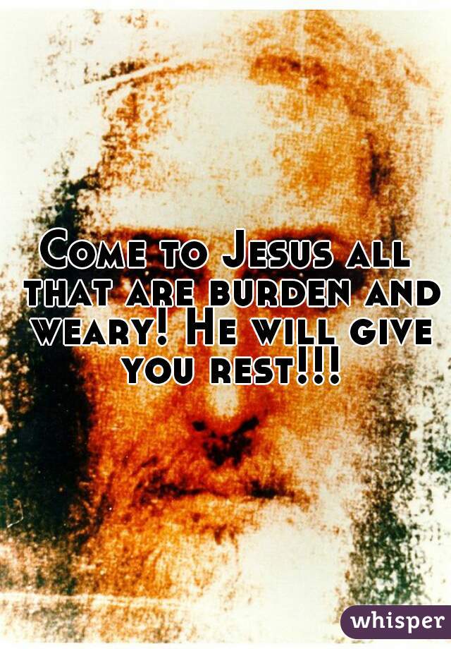 Come to Jesus all that are burden and weary! He will give you rest!!!