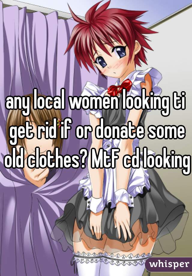 any local women looking ti get rid if or donate some old clothes? MtF cd looking