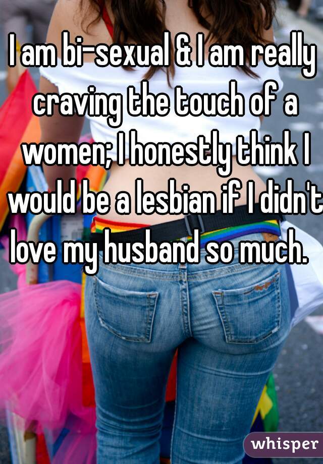 I am bi-sexual & I am really craving the touch of a women; I honestly think I would be a lesbian if I didn't love my husband so much.  