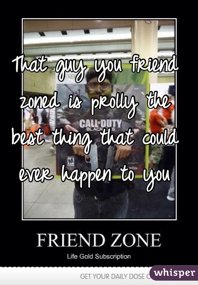 That guy you friend 
zoned is prolly the 
best thing that could 
ever happen to you 