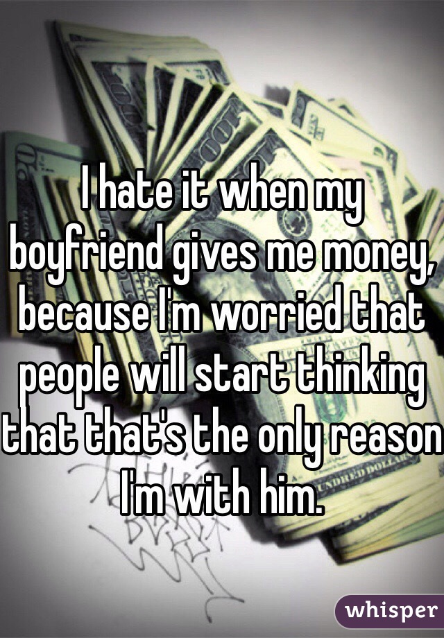 I hate it when my boyfriend gives me money, because I'm worried that people will start thinking that that's the only reason I'm with him.