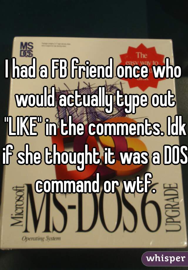 I had a FB friend once who would actually type out "LIKE" in the comments. Idk if she thought it was a DOS command or wtf.