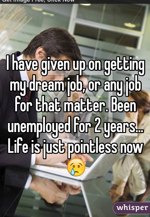 I have given up on getting  my dream job, or any job for that matter. Been unemployed for 2 years... Life is just pointless now 😢