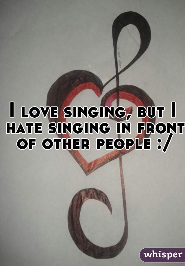 I love singing, but I hate singing in front of other people :/