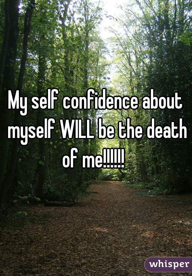 My self confidence about myself WILL be the death of me!!!!!!  