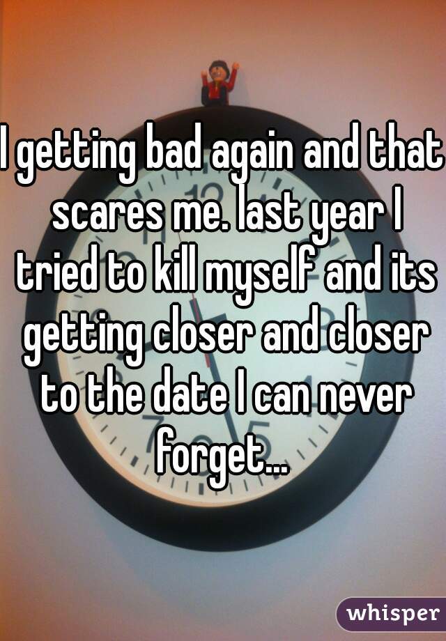 I getting bad again and that scares me. last year I tried to kill myself and its getting closer and closer to the date I can never forget... 