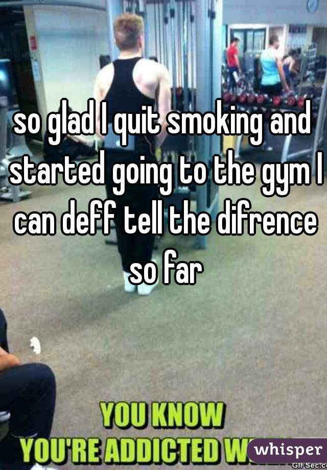 so glad I quit smoking and started going to the gym I can deff tell the difrence so far